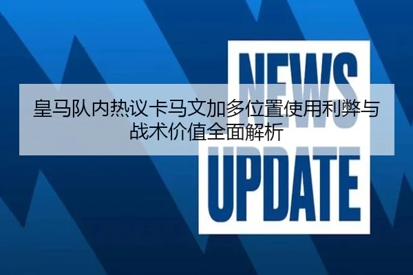 皇马队内热议卡马文加多位置使用利弊与战术价值全面解析